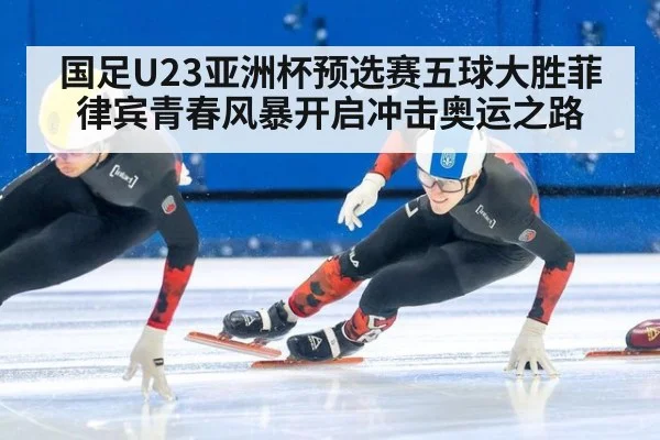 国足U23亚洲杯预选赛五球大胜菲律宾青春风暴开启冲击奥运之路