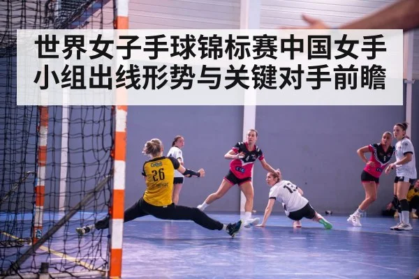 世界女子手球锦标赛中国女手小组出线形势与关键对手前瞻